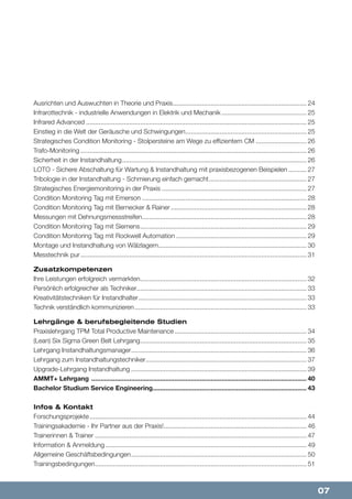 07
Ausrichten und Auswuchten in Theorie und Praxis........................................................................... 24
Infrarottechnik - industrielle Anwendungen in Elektrik und Mechanik................................................ 25
Infrared Advanced........................................................................................................................... 25
Einstieg in die Welt der Geräusche und Schwingungen.................................................................... 25
Strategisches Condition Monitoring - Stolpersteine am Wege zu effizientem CM............................. 26
Trafo-Monitoring.............................................................................................................................. 26
Sicherheit in der Instandhaltung....................................................................................................... 26
LOTO - Sichere Abschaltung für Wartung & Instandhaltung mit praxisbezogenen Beispielen........... 27
Tribologie in der Instandhaltung - Schmierung einfach gemacht....................................................... 27
Strategisches Energiemonitoring in der Praxis................................................................................. 27
Condition Monitoring Tag mit Emerson............................................................................................ 28
Condition Monitoring Tag mit Bernecker & Rainer............................................................................ 28
Messungen mit Dehnungsmessstreifen............................................................................................ 28
Condition Monitoring Tag mit Siemens............................................................................................. 29
Condition Monitoring Tag mit Rockwell Automation......................................................................... 29
Montage und Instandhaltung von Wälzlagern................................................................................... 30
Messtechnik pur.............................................................................................................................. 31
Zusatzkompetenzen
Ihre Leistungen erfolgreich vermarkten............................................................................................. 32
Persönlich erfolgreicher als Techniker............................................................................................... 33
Kreativitätstechniken für Instandhalter.............................................................................................. 33
Technik verständlich kommunizieren................................................................................................ 33
Lehrgänge & berufsbegleitende Studien
Praxislehrgang TPM Total Productive Maintenance.......................................................................... 34
(Lean) Six Sigma Green Belt Lehrgang............................................................................................. 35
Lehrgang Instandhaltungsmanager.................................................................................................. 36
Lehrgang zum Instandhaltungstechniker.......................................................................................... 37
Upgrade-Lehrgang Instandhaltung.................................................................................................. 39
AMMT+ Lehrgang ........................................................................................................................ 40
Bachelor Studium Service Engineering...................................................................................... 43
Infos & Kontakt
Forschungsprojekte......................................................................................................................... 44
Trainingsakademie - Ihr Partner aus der Praxis!................................................................................ 46
Trainerinnen & Trainer...................................................................................................................... 47
Information & Anmeldung................................................................................................................ 49
Allgemeine Geschäftsbedingungen.................................................................................................. 50
Trainingsbedingungen...................................................................................................................... 51
 
