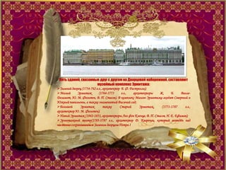 Пять зданий, связанные друг с другом на Дворцовой набережной, составляют
музейный комплекс Эрмитажа:
Зимний дворец (1754-762 г.г., архитектор Б. Ф. Растрелли);
Малый Эрмитаж (1764-1775 г.г., архитекторы Ж. Б. Валле-
Деламот, Ю. М. Фельтен, В. П. Стасов). В комплекс Малого Эрмитажа входят Северный и
Южный павильоны, а также знаменитый Висячий сад;
Большой Эрмитаж также Старый Эрмитаж, (1771-1787 г.г.,
архитектор Ю. М. Фельтен);
Новый Эрмитаж (1842-1851, архитекторы Лео фон Кленце, В. П. Стасов, Н. Е. Ефимов);
Эрмитажный театр(1783-1787 г.г., архитектор Д. Кваренги, который возведѐн над
частично сохранившимся Зимним дворцом Петра I
 