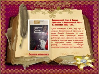 Варшавский, С., Рест, Б. Подвиг
Эрмитажа. /С.Варшавский, Б. Рест. –
Л.: Лениздат, 1985. - 174 с.
Книга повествует о том, как жил и
выживал Государственный Эрмитаж во
время блокады Ленинграда. В книге
поднята тема героического подвига
работников музея, хранивших культурное
наследие и коллекции музея, не вывезенные
из окруженного города. Фотографии,
рисунки, воспоминания очевидцев
иллюстрируют картину тех суровых дней.
Слушать аудиокнигу
 