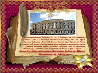 Российская национальная библиотека (с 1932 г. – библиотека им. М.Е. Салтыкова-
Щедрина; с 1992 г. – Российская национальная библиотека) одна из первых
публичных библиотек Восточной Европы. Согласно указу Президента России,
является особо ценным объектом национального наследия и составляет историческое
и культурное достояние народов Российской Федерации. Одна из крупнейших
библиотек мира., считается пятой в мире по объему фондов, второй – в стране.
Фильм «Российская национальная библиотека. Библиотека XXI века»
Официальный сайт библиотеки
 
