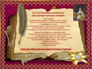 В 1778 год Екатерина составила для
себя следующую шутливую эпитафию
Здесь погребена
Екатерина Вторая, рождѐнная в Штеттине 1 апреля 1729 года.
Она провела 44 года в России, и вышла там замуж за Петра III.
Четырнадцати лет от роду
Она составила тройной проект — нравиться супругу, Елизавете I и народу.
Она пользовалась всем для достижения в этом успеха.
Восемнадцать лет скуки и уединения заставили еѐ прочесть много книг.
Вступив на русский престол, она стремилась к добру.
Желала доставить своим подданным счастье, свободу и собственность.
 Она легко прощала и не питала ни к кому ненависти.
Снисходительная, любившая непринуждѐнность в жизни, весѐлая от природы,
с душой республиканки и добрым сердцем — она имела друзей.
Труд для неѐ был лѐгок.
В обществе и словесных науках она
находила удовольствие.
Слайд-шоу «Памятники Екатерине II в России и Германии
 