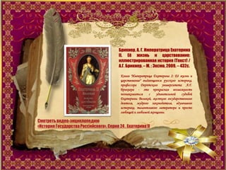 Смотретьвидео-энциклопедию
«История ГосударстваРоссийского». Серия 24 . Екатерина II
Брикнер, А. Г. Императрица Екатерина
II. Еѐ жизнь и царствование:
иллюстрированная история [Текст] /
А.Г. Брикнер. – М. : Эксмо, 2009. – 432с.
Книга "Императрица Екатерина 2: Еѐ жизнь и
царствование" выдающегося русского историка,
профессора Дерптского университета А.Г.
Брикнера - это прекрасная возможность
познакомиться с удивительной судьбой
Екатерины Великой, жесткого государственного
деятеля, мудрого законодателя, вдумчивого
историка, талантливого литератора и просто
любящей и любимой женщины.
 