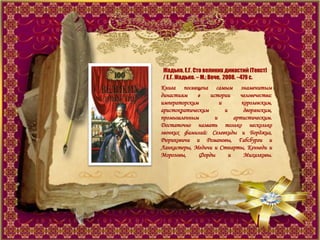 Жадько, Е.Г. Сто великих династий [Текст]
/ Е.Г. Жадько. – М.: Вече, 2008. –479 с.
Книга посвящена самым знаменитым
династиям в истории человечества:
императорским и королевским,
аристократическим и дворянским,
промышленным и артистическим.
Достаточно назвать только несколько
звонких фамилий: Селевкиды и Борджиа,
Рюриковичи и Романовы, Габсбурги и
Ланкастеры, Медичи и Стюарты, Кеннеди и
Морозовы, Форды и Михалковы.
 