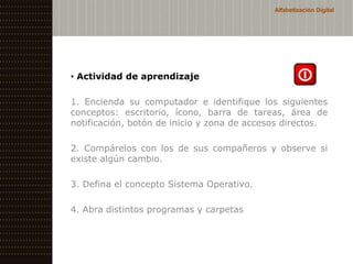 Alfabetización Digital




• Actividad de aprendizaje

1. Encienda su computador e identifique los siguientes
conceptos: escritorio, ícono, barra de tareas, área de
notificación, botón de inicio y zona de accesos directos.

2. Compárelos con los de sus compañeros y observe si
existe algún cambio.

3. Defina el concepto Sistema Operativo.

4. Abra distintos programas y carpetas
 