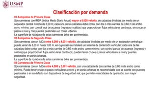 Clasificación por demanda
01 Autopistas de Primera Clase
Son carreteras con IMDA (Índice Medio Diario Anual) mayor a 6,000 veh/día, de calzadas divididas por medio de un
separador central mínimo de 6,00 m; cada una de las calzadas debe contar con dos o más carriles de 3,60 m de ancho
como mínimo, con control total de accesos (ingresos y salidas) que proporcionan flujos vehiculares continuos, sin cruces o
pasos a nivel y con puentes peatonales en zonas urbanas.
La superficie de rodadura de estas carreteras debe ser pavimentada.
02 Autopistas de Segunda Clase
Son carreteras con un IMDA entre 6,000 y 4,001 veh/día, de calzadas divididas por medio de un separador central que
puede variar de 6,00 m hasta 1,00 m, en cuyo caso se instalará un sistema de contención vehicular; cada una de las
calzadas debe contar con dos o más carriles de 3,60 m de ancho como mínimo, con control parcial de accesos (ingresos y
salidas) que proporcionan flujos vehiculares continuos; pueden tener cruces o pasos vehiculares a nivel y puentes
peatonales en zonas urbanas.
La superficie de rodadura de estas carreteras debe ser pavimentada.
03 Carreteras de Primera Clase
Son carreteras con un IMDA entre 4,000 y 2,001 veh/día, con una calzada de dos carriles de 3,60 m de ancho como
mínimo. Puede tener cruces o pasos vehiculares a nivel y en zonas urbanas es recomendable que se cuente con puentes
peatonales o en su defecto con dispositivos de seguridad vial, que permitan velocidades de operación, con mayor
seguridad.
 