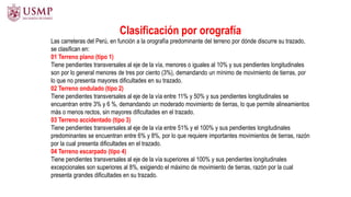 Clasificación por orografía
Las carreteras del Perú, en función a la orografía predominante del terreno por dónde discurre su trazado,
se clasifican en:
01 Terreno plano (tipo 1)
Tiene pendientes transversales al eje de la vía, menores o iguales al 10% y sus pendientes longitudinales
son por lo general menores de tres por ciento (3%), demandando un mínimo de movimiento de tierras, por
lo que no presenta mayores dificultades en su trazado.
02 Terreno ondulado (tipo 2)
Tiene pendientes transversales al eje de la vía entre 11% y 50% y sus pendientes longitudinales se
encuentran entre 3% y 6 %, demandando un moderado movimiento de tierras, lo que permite alineamientos
más o menos rectos, sin mayores dificultades en el trazado.
03 Terreno accidentado (tipo 3)
Tiene pendientes transversales al eje de la vía entre 51% y el 100% y sus pendientes longitudinales
predominantes se encuentran entre 6% y 8%, por lo que requiere importantes movimientos de tierras, razón
por la cual presenta dificultades en el trazado.
04 Terreno escarpado (tipo 4)
Tiene pendientes transversales al eje de la vía superiores al 100% y sus pendientes longitudinales
excepcionales son superiores al 8%, exigiendo el máximo de movimiento de tierras, razón por la cual
presenta grandes dificultades en su trazado.
 