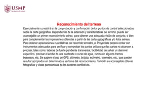 Reconocimiento del terreno
Esencialmente consistirá en la comprobación y confirmación de los puntos de control seleccionados
sobre la carta geográfica. Dependiendo de la extensión y características del terreno, puede ser
aconsejable un primer reconocimiento aéreo, para obtener una adecuada visión de conjunto, o bien
para complementar las impresiones obtenidas a partir de las cartas geográficas y/o fotos aéreas.
Para obtener apreciaciones cuantitativas del recorrido terrestre, el Proyectista deberá contar con
instrumentos adecuados para verificar y comprobar los puntos críticos que las cartas no alcancen a
precisar, tales como: laderas de fuerte pendiente transversal, factibilidad de salvar un desnivel
específico, precisar el ancho de una quebrada o curso de agua, rumbo en algunos tramos
boscosos, etc. Se sugiere el uso de GPS, altímetro, brújula, eclímetro, telémetro, etc., que pueden
resultar apropiados en determinados sectores del reconocimiento. También es aconsejable obtener
fotografías y vistas panorámicas de los sectores conflictivos.
 