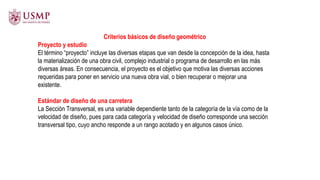 Criterios básicos de diseño geométrico
Proyecto y estudio
El término “proyecto” incluye las diversas etapas que van desde la concepción de la idea, hasta
la materialización de una obra civil, complejo industrial o programa de desarrollo en las más
diversas áreas. En consecuencia, el proyecto es el objetivo que motiva las diversas acciones
requeridas para poner en servicio una nueva obra vial, o bien recuperar o mejorar una
existente.
Estándar de diseño de una carretera
La Sección Transversal, es una variable dependiente tanto de la categoría de la vía como de la
velocidad de diseño, pues para cada categoría y velocidad de diseño corresponde una sección
transversal tipo, cuyo ancho responde a un rango acotado y en algunos casos único.
 
