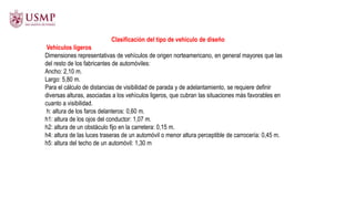 Clasificación del tipo de vehículo de diseño
Vehículos ligeros
Dimensiones representativas de vehículos de origen norteamericano, en general mayores que las
del resto de los fabricantes de automóviles:
Ancho: 2,10 m.
Largo: 5,80 m.
Para el cálculo de distancias de visibilidad de parada y de adelantamiento, se requiere definir
diversas alturas, asociadas a los vehículos ligeros, que cubran las situaciones más favorables en
cuanto a visibilidad.
h: altura de los faros delanteros: 0,60 m.
h1: altura de los ojos del conductor: 1,07 m.
h2: altura de un obstáculo fijo en la carretera: 0,15 m.
h4: altura de las luces traseras de un automóvil o menor altura perceptible de carrocería: 0,45 m.
h5: altura del techo de un automóvil: 1,30 m
 