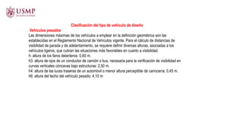 Clasificación del tipo de vehículo de diseño
Vehículos pesados
Las dimensiones máximas de los vehículos a emplear en la definición geométrica son las
establecidas en el Reglamento Nacional de Vehículos vigente. Para el cálculo de distancias de
visibilidad de parada y de adelantamiento, se requiere definir diversas alturas, asociadas a los
vehículos ligeros, que cubran las situaciones más favorables en cuanto a visibilidad.
h: altura de los faros delanteros: 0,60 m.
h3: altura de ojos de un conductor de camión o bus, necesaria para la verificación de visibilidad en
curvas verticales cóncavas bajo estructuras: 2,50 m.
h4: altura de las luces traseras de un automóvil o menor altura perceptible de carrocería: 0,45 m.
h6: altura del techo del vehículo pesado: 4,10 m
 