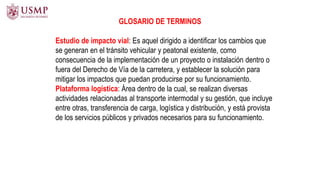 Estudio de impacto vial: Es aquel dirigido a identificar los cambios que
se generan en el tránsito vehicular y peatonal existente, como
consecuencia de la implementación de un proyecto o instalación dentro o
fuera del Derecho de Vía de la carretera, y establecer la solución para
mitigar los impactos que puedan producirse por su funcionamiento.
Plataforma logística: Área dentro de la cual, se realizan diversas
actividades relacionadas al transporte intermodal y su gestión, que incluye
entre otras, transferencia de carga, logística y distribución, y está provista
de los servicios públicos y privados necesarios para su funcionamiento.
GLOSARIO DE TERMINOS
 