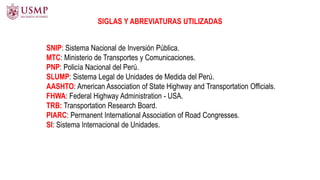 SNIP: Sistema Nacional de Inversión Pública.
MTC: Ministerio de Transportes y Comunicaciones.
PNP: Policía Nacional del Perú.
SLUMP: Sistema Legal de Unidades de Medida del Perú.
AASHTO: American Association of State Highway and Transportation Officials.
FHWA: Federal Highway Administration - USA.
TRB: Transportation Research Board.
PIARC: Permanent International Association of Road Congresses.
SI: Sistema Internacional de Unidades.
SIGLAS Y ABREVIATURAS UTILIZADAS
 