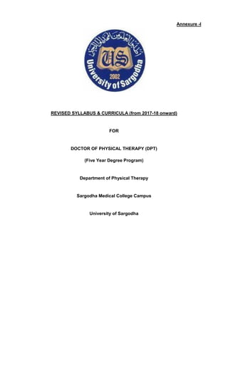 Annexure -I
REVISED SYLLABUS & CURRICULA (from 2017-18 onward)
FOR
DOCTOR OF PHYSICAL THERAPY (DPT)
(Five Year Degree Program)
Department of Physical Therapy
Sargodha Medical College Campus
University of Sargodha
 