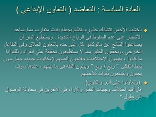 ‫السادسة‬ ‫العادة‬:‫التعاضد‬(‫اإلبداعي‬ ‫التعاون‬)
‫يس‬ ‫مما‬ ‫متقارب‬ ‫ينبت‬ ‫يجعله‬ ‫بنظام‬ ‫جذوره‬ ‫تتشابك‬ ‫األحمر‬ ‫الخشب‬‫اعد‬
‫الشديدة‬ ‫الرياح‬ ‫في‬ ‫السقوط‬ ‫عدم‬ ‫على‬ ‫األشجار‬.‫أن‬ ‫اثنان‬ ‫ويستطيع‬
‫وفي‬ ‫الخالق‬ ‫بالتعاون‬ ‫حده‬ ‫على‬ ‫كل‬ ‫مالوكانوا‬ ‫عن‬ ‫النتائج‬ ‫يضاعفوا‬‫التفاعل‬
‫انفر‬ ‫على‬ ‫تحقيقة‬ ‫يستطيعون‬ ‫ال‬ ‫مما‬ ‫الكثير‬ ‫،ويحققون‬ ‫الخارجي‬‫إذا‬ ‫وذلك‬ ‫اد‬
، ‫جديده‬ ‫إلمكانيات‬ ‫أنفسهم‬ ‫،يفتحون‬ ‫االختالفات‬ ‫يقيمون‬ ، ‫كانوا‬ ‫ما‬‫يمارسون‬
‫التفكير‬ ‫نمط‬"‫ربح‬/‫ربح‬"‫س‬ ‫عندها‬ ، ‫بينهم‬ ‫ما‬ ‫في‬ ‫الثقة‬ ‫ويبنون‬‫وف‬
‫تالحمهم‬ ‫بفوائد‬ ‫ويتمتعون‬ ‫يجنون‬
(.‫والتقوى‬ ‫البر‬ ‫على‬ ‫وتعاونوا‬.)
‫الوصو‬ ‫محاولة‬ ‫في‬ ‫اآلخرين‬ ‫في‬ ‫واآلراء‬ ‫النظر‬ ‫وجهات‬ ‫اختالف‬ ‫أقيم‬ ‫هل‬‫ل‬
‫؟‬ ‫حلول‬ ‫إلى‬
 