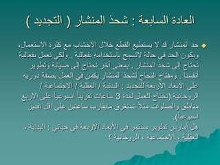 ‫السابعة‬ ‫العادة‬:‫المنشار‬ ‫شحذ‬(‫التجديد‬)
‫االست‬ ‫كثرة‬ ‫مع‬ ‫األخشاب‬ ‫خالل‬ ‫القطع‬ ‫يستطيع‬ ‫ال‬ ‫قد‬ ‫المنشار‬ ‫حد‬،‫عمال‬
‫بفعالية‬ ‫باستخدامه‬ ‫التسمح‬ ‫حالة‬ ‫في‬ ‫الحد‬ ‫ويكون‬.‫نعم‬ ‫ولكي‬‫بفعالية‬ ‫ل‬
‫المنشار‬ ‫شحذ‬ ‫إلى‬ ‫نحتاج‬.‫وتطو‬ ‫صيانة‬ ‫إلى‬ ‫نحتاج‬ ‫آخر‬ ‫بمعنى‬‫ير‬
‫أنفسنا‬.‫بصف‬ ‫العمل‬ ‫في‬ ‫يكمن‬ ‫المنشار‬ ‫لشحذ‬ ‫النجاح‬ ‫ومفتاح‬‫دوريه‬ ‫ة‬
‫للتجديد‬ ‫األربعة‬ ‫األبعاد‬ ‫على‬:‫البدنية‬/‫العقلية‬/‫االجتماعي‬‫ة‬/
‫الروحانية‬(‫لمدة‬ ‫للعمل‬ ‫نحتاج‬3‫االر‬ ‫على‬ ً‫ا‬‫اسبوعي‬ ً‫ا‬‫تقريب‬ ‫ساعات‬‫بع‬
‫ت‬ ‫اقل‬ ‫على‬ ‫ساعتين‬ ‫مايقارب‬ ‫تستغرق‬ ً‫ال‬‫مث‬ ‫والصلوات‬ ‫مناطق‬‫قدير‬
ً‫ا‬‫اسبوعي‬.)
‫حياتي‬ ‫في‬ ‫األربعة‬ ‫األبعاد‬ ‫في‬ ‫مستمر‬ ‫تطوير‬ ‫أمارس‬ ‫هل‬:‫البدن‬، ‫ية‬
‫؟‬ ‫الروحانية‬ ، ‫االجتماعية‬ ، ‫العقلية‬
 