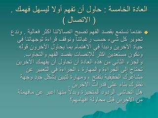‫الخامسة‬ ‫العادة‬:‫فهمك‬ ‫ليسهل‬ ‫أوال‬ ‫تفهم‬ ‫أن‬ ‫حاول‬.
(‫االتصال‬)
‫ف‬ ‫اكثر‬ ‫اتصاالتنا‬ ‫تصبح‬ ‫الفهم‬ ‫بقصد‬ ‫نستمع‬ ‫عندما‬‫عالية‬.‫وندع‬
‫توجهاتن‬ ‫قراءة‬ ‫ونوقف‬ ‫رغباتنا‬ ‫حسب‬ ‫شيء‬ ‫كل‬ ‫تحوير‬‫في‬ ‫ا‬
‫قول‬ ‫اآلخرون‬ ‫يحاول‬ ‫بما‬ ‫االهتمام‬ ‫في‬ ‫ونبدأ‬ ‫اآلخرين‬ ‫حياة‬‫ه‬
‫والتجاو‬ ‫الفهم‬ ‫بقصد‬ ‫لإلنصات‬ ‫اكثر‬ ‫مستعدين‬ ‫ونكون‬‫ب‬.
‫اآلخرين‬ ‫يفهمك‬ ‫أن‬ ‫تحاول‬ ‫أن‬ ‫العادة‬ ‫هذه‬ ‫من‬ ‫الثاني‬ ‫والجزء‬
‫عن‬ ‫التعبير‬ ‫في‬ ‫الجراءة‬ ، ‫والمهارة‬ ‫الجراءة‬ ‫إلى‬ ‫تحتاج‬
‫جي‬ ‫بشكل‬ ‫لتبين‬ ‫ومهارة‬ ، ‫بتفتح‬ ‫الحقيقية‬ ‫مشاعرك‬‫وجهة‬ ‫د‬
‫اآلخرين‬ ‫قدرات‬ ‫على‬ ‫بناء‬ ‫نظرك‬.
‫مافهمت‬ ‫عن‬ ‫اعبر‬ ‫منها‬ ً‫ال‬‫وبد‬ ‫المتحيزة‬ ‫الردود‬ ‫أتحاشى‬ ‫هل‬‫ة‬
‫افهامهم؟‬ ‫محاولة‬ ‫قبل‬ ‫اآلخرين‬ ‫من‬
 