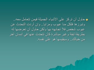 ‫معه‬ ‫تتعامل‬ ‫فيمن‬ ‫الجميلة‬ ‫األشياء‬ ‫على‬ ‫تركز‬ ‫أن‬ ‫حاول‬..
‫ومزايا‬ ‫عيوب‬ ‫منا‬ ‫فلكل‬ ‫وتبرزها‬..‫عن‬ ‫التحدث‬ ‫أردت‬ ‫وإن‬
‫له‬ ‫تعرضها‬ ‫أن‬ ‫حاول‬ ‫ولكن‬ ‫بها‬ ‫تجابهه‬ ‫فال‬ ‫شخص‬ ‫عيوب‬
‫إنس‬ ‫في‬ ‫عنها‬ ‫تتحدث‬ ‫كأن‬ ‫مباشرة‬ ‫وغير‬ ‫لبقة‬ ‫بطريقة‬‫آخر‬ ‫ان‬
‫خيالك‬ ‫من‬..‫نفسه‬ ‫على‬ ‫هو‬ ‫وسيقيسها‬.
 