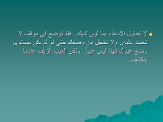 ‫لديك‬ ‫ليس‬ ‫بما‬ ‫االدعاء‬ ‫تحاول‬ ‫ال‬..‫موقف‬ ‫في‬ ‫توضع‬ ‫فقد‬‫ال‬
‫عليه‬ ‫تحسد‬..‫بمس‬ ‫يكن‬ ‫لم‬ ‫لو‬ ‫حتى‬ ‫وضعك‬ ‫من‬ ‫تخجل‬ ‫وال‬‫توى‬
ً‫ا‬‫عيب‬ ‫ليس‬ ‫فهذا‬ ‫غيرك‬ ‫وضع‬..‫عن‬ ‫الزيف‬ ‫العيب‬ ‫ولكن‬‫دما‬
‫ينكشف‬.
 