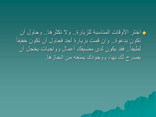 ‫للزيارة‬ ‫المناسبة‬ ‫األوقات‬ ‫اختر‬..‫تكثرها‬ ‫وال‬..‫أن‬ ‫وحاول‬
‫بدعوة‬ ‫تكون‬..‫خفي‬ ‫تكون‬ ‫أن‬ ‫فحاول‬ ‫أحد‬ ‫بزيارة‬ ‫قمت‬ ‫وإن‬ً‫ا‬‫ف‬
ً‫ا‬‫لطيف‬..‫يخج‬ ‫وواجبات‬ ‫أعمال‬ ‫مضيفك‬ ‫لدى‬ ‫يكون‬ ‫فقد‬‫أن‬ ‫ل‬
‫إنجازها‬ ‫من‬ ‫يمنعه‬ ‫ووجودك‬ ،‫بها‬ ‫لك‬ ‫يصرح‬.
 