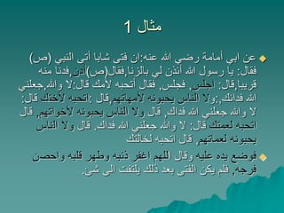 ‫مثال‬1
‫عنه‬ ‫هللا‬ ‫رضي‬ ‫أمامة‬ ‫ابي‬ ‫عن‬:‫النبي‬ ‫أتى‬ ‫شابا‬ ‫فتى‬ ‫ان‬(‫ص‬)
‫فقال‬:‫بالزنا‬ ‫لي‬ ‫أئذن‬ ‫هللا‬ ‫رسول‬ ‫يا‬,‫فقال‬(‫ص‬)‫أدن‬,‫فدنا‬‫منه‬
‫قريبا‬,‫قال‬:‫اجلس‬,‫فجلس‬,‫قال‬ ‫ألمك‬ ‫أتحبه‬ ‫فقال‬:‫وهللا‬ ‫ال‬,‫جعلني‬
‫فدائك‬ ‫هللا‬,:‫و‬‫ألمهاتهم‬ ‫يحبونه‬ ‫الناس‬ ‫ال‬,‫قال‬:‫ألخت‬ ‫اتحبه‬‫ك‬‫قال‬:
‫فداك‬ ‫هللا‬ ‫جعلني‬ ‫وهللا‬ ‫ال‬,‫قال‬‫ألخوا‬ ‫يحبونه‬ ‫الناس‬ ‫وال‬‫تهم‬,‫قال‬
‫لعمتك‬ ‫اتحبه‬‫قال‬:‫فداك‬ ‫هللا‬ ‫جعلني‬ ‫وهللا‬ ‫ال‬.‫قال‬‫ال‬ ‫وال‬‫ناس‬
‫لعماتهم‬ ‫يحبونه‬,‫لخالتك‬ ‫اتحبه‬ ‫قال‬
‫عليه‬ ‫يده‬ ‫فوضع‬‫ا‬ ‫وقال‬‫واحص‬ ‫قلبه‬ ‫وطهر‬ ‫ذنبه‬ ‫اغفر‬ ‫للهم‬‫ن‬
‫فرجه‬,‫شئ‬ ‫الى‬ ‫يلتفت‬ ‫ذلك‬ ‫بعد‬ ‫الفتى‬ ‫يكن‬ ‫فلم‬.
 