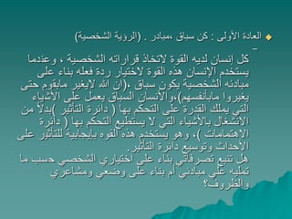 ‫األولى‬ ‫العادة‬:‫،مبادر‬ ‫سباق‬ ‫كن‬( .‫الشخصية‬ ‫الرؤية‬)
–
‫وعن‬ ، ‫الشخصية‬ ‫قراراته‬ ‫التخاذ‬ ‫القوة‬ ‫لديه‬ ‫إنسان‬ ‫كل‬‫دما‬
‫ع‬ ‫بناء‬ ‫فعله‬ ‫ردة‬ ‫الختيار‬ ‫القوة‬ ‫هذه‬ ‫اإلنسان‬ ‫يستخدم‬‫لى‬
، ‫سباق‬ ‫يكون‬ ‫الشخصية‬ ‫مبادئه‬(‫مابق‬ ‫اليغير‬ ‫هللا‬ ‫ان‬‫حتى‬ ‫وم‬
‫مابأنفسهم‬ ‫يغيروا‬)‫األش‬ ‫على‬ ‫يعمل‬ ‫السباق‬ ‫،واألنسان‬‫ياء‬
‫بها‬ ‫التحكم‬ ‫على‬ ‫القدرة‬ ‫يملك‬ ‫التي‬(‫التأثير‬ ‫دائرة‬)‫من‬ ً‫ال‬‫بد‬
‫بها‬ ‫التحكم‬ ‫يستطيع‬ ‫ال‬ ‫التي‬ ‫باألشياء‬ ‫االنشغال‬(‫د‬‫ائرة‬
‫االهتمامات‬)‫للتأثي‬ ‫بإيجابية‬ ‫القوه‬ ‫هذه‬ ‫يستخدم‬ ‫وهو‬ ،‫على‬ ‫ر‬
‫التأثير‬ ‫دائرة‬ ‫وتوسيع‬ ‫األحداث‬.
‫ح‬ ‫الشخصي‬ ‫اختياري‬ ‫على‬ ‫بناء‬ ‫تصرفاتي‬ ‫تنبع‬ ‫هل‬‫ما‬ ‫سب‬
‫ومشاعري‬ ‫وضعي‬ ‫على‬ ‫بناء‬ ‫أم‬ ‫مبادئي‬ ‫علي‬ ‫تمليه‬
‫والظروف؟‬
 