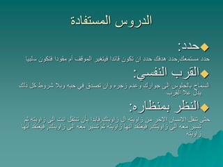‫المستفادة‬ ‫الدروس‬
‫حدد‬:
‫مستمعك‬ ‫حدد‬,‫س‬ ‫فتكون‬ ‫مقودا‬ ‫أم‬ ‫الموقف‬ ‫فيتغير‬ ‫قائدا‬ ‫تكون‬ ‫ان‬ ‫حدد‬ ‫هدفك‬ ‫حدد‬‫لبيا‬
‫النفسي‬ ‫القرب‬:
‫ذل‬ ‫كل‬ ‫شروط‬ ‫وبال‬ ‫حبه‬ ‫في‬ ‫تصدق‬ ‫وان‬ ‫زجره‬ ‫وعدم‬ ‫جوارك‬ ‫الى‬ ‫بالجلوس‬ ‫السماح‬‫ك‬
‫القرب‬ ‫عال‬ ‫يدل‬
‫بمنظاره‬ ‫النظر‬:
‫زاويتك‬ ‫ال‬ ‫زاويته‬ ‫من‬ ‫االخر‬ ‫االنسان‬ ‫تنقل‬ ‫حتى‬,‫ز‬ ‫الى‬ ‫انت‬ ‫تنتقل‬ ‫بأن‬ ‫فابدا‬‫ثم‬ ‫اويته‬
‫زاويتك‬ ‫الى‬ ‫معه‬ ‫تسير‬,‫زاوينك‬ ‫الى‬ ‫معه‬ ‫تسير‬ ‫ثم‬ ‫زاويته‬ ‫أنها‬ ‫فيعتقد‬,‫أنها‬ ‫فيعتقد‬
‫زاويته‬
 