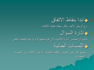‫االتفاق‬ ‫بنقاط‬ ‫ابدا‬
‫االلتقاء‬ ‫نقاط‬ ‫معك‬ ‫يكثر‬ ‫األخر‬ ‫الرجل‬ ‫دع‬
‫السؤال‬ ‫اثارة‬
‫فتحب‬ ‫وترغيبا‬ ‫مجهوال‬ ‫فيه‬ ‫الن‬ ‫لالنتباه‬ ‫اثارة‬ ‫مصدر‬ ‫فالسؤال‬‫النفس‬ ‫ه‬
‫الحانية‬ ‫اللمسات‬
‫الصدر‬ ‫على‬ ‫اليد‬ ‫وضع‬,‫الطيبة‬ ‫الكلمة‬,‫الدعاء‬,‫اللمسات‬ ‫من‬ ‫االكثار‬
‫السحرية‬
 