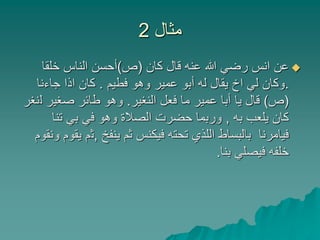 ‫مثال‬2
‫كان‬ ‫قال‬ ‫عنه‬ ‫هللا‬ ‫رضي‬ ‫انس‬ ‫عن‬(‫ص‬)‫خلقا‬ ‫الناس‬ ‫أحسن‬
.‫فطيم‬ ‫وهو‬ ‫عمير‬ ‫أبو‬ ‫له‬ ‫يقال‬ ‫اخ‬ ‫لي‬ ‫وكان‬.‫جاءنا‬ ‫اذا‬ ‫كان‬
(‫ص‬)‫النغير‬ ‫فعل‬ ‫ما‬ ‫عمير‬ ‫أبا‬ ‫يا‬ ‫قال‬.‫ل‬ ‫صغير‬ ‫طائر‬ ‫وهو‬‫نغر‬
‫به‬ ‫يلعب‬ ‫كان‬,‫تنا‬ ‫بي‬ ‫في‬ ‫وهو‬ ‫الصالة‬ ‫حضرت‬ ‫وربما‬
‫ينفخ‬ ‫ثم‬ ‫فيكنس‬ ‫تحته‬ ‫اللذي‬ ‫بالبساط‬ ‫فيامرنا‬,‫ث‬‫ونقوم‬ ‫يقوم‬ ‫م‬
‫بنا‬ ‫فيصلي‬ ‫خلفه‬.
 