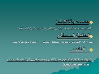 ‫باالهتمام‬ ‫حسسه‬:
‫له‬ ‫التواضع‬,‫االبتسامة‬,‫الكنى‬,‫وعقل‬ ‫ادراكه‬ ‫يناسب‬ ‫بما‬ ‫التكلم‬‫ه‬
‫المسبقة‬ ‫الخلفية‬:
‫جيد‬ ‫تعرفه‬ ‫بانك‬ ‫تشعره‬ ‫ونفسيته‬ ‫ومشاكله‬ ‫وهمومه‬ ‫اهتماماته‬ ‫عن‬ ‫السؤال‬‫ا‬
‫التأدب‬,
‫بالتواضع‬,‫األخرين‬ ‫وجذب‬ ‫للتاثير‬ ‫سالح‬ ‫أقوى‬ ‫تملك‬ ‫عندها‬.‫حتى‬ ‫تتأدب‬ ‫ان‬‫من‬ ‫مع‬
‫ومعرفة‬ ‫عمرا‬ ‫منك‬ ‫أقل‬ ‫هم‬
 