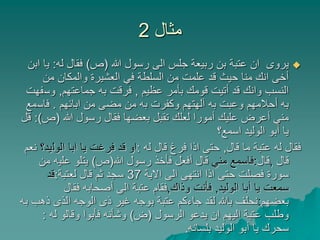 ‫مثال‬2
‫هللا‬ ‫رسول‬ ‫الى‬ ‫جلس‬ ‫ربيعة‬ ‫بن‬ ‫عتبة‬ ‫ان‬ ‫يروى‬(‫ص‬)‫له‬ ‫فقال‬:‫ي‬‫ابن‬ ‫ا‬
‫من‬ ‫والمكان‬ ‫العشيرة‬ ‫في‬ ‫السلطة‬ ‫من‬ ‫علمت‬ ‫قد‬ ‫حيث‬ ‫منا‬ ‫انك‬ ‫أخى‬
‫عظيم‬ ‫بأمر‬ ‫قومك‬ ‫أتيت‬ ‫قد‬ ‫وانك‬ ‫النسب‬,‫جماعتهم‬ ‫به‬ ‫فرقت‬,‫وس‬‫فهت‬
‫ابائهم‬ ‫من‬ ‫مضى‬ ‫من‬ ‫به‬ ‫وكفرت‬ ‫آلهتهم‬ ‫به‬ ‫وعبت‬ ‫أحالمهم‬ ‫به‬.‫فاس‬‫مع‬
‫هللا‬ ‫رسول‬ ‫فقال‬ ‫بعضها‬ ‫تقبل‬ ‫لعلك‬ ‫أمورا‬ ‫عليك‬ ‫أعرض‬ ‫مني‬(‫ص‬:)‫قل‬
‫اسمع؟‬ ‫الوليد‬ ‫أبو‬ ‫يا‬
‫قال‬ ‫ما‬ ‫عتبة‬ ‫له‬ ‫فقال‬,‫له‬ ‫قال‬ ‫فرغ‬ ‫اذا‬ ‫حتى‬:‫الول‬ ‫ابا‬ ‫يا‬ ‫فرغت‬ ‫قد‬ ‫او‬‫يد؟‬‫نعم‬
‫قال‬,‫قال‬:‫مني‬ ‫فاسمع‬‫هللا‬ ‫رسول‬ ‫فأخذ‬ ‫أفعل‬ ‫قال‬(‫ص‬)‫علي‬ ‫يتلو‬‫من‬ ‫ه‬
‫االية‬ ‫الى‬ ‫انتهى‬ ‫اذا‬ ‫حتى‬ ‫فصلت‬ ‫سورة‬37‫لعتبة‬ ‫قال‬ ‫ثم‬ ‫سجد‬:‫قد‬
‫الوليد‬ ‫أبا‬ ‫يا‬ ‫سمعت‬,‫وذاك‬ ‫فأنت‬,‫فقال‬ ‫أصحابه‬ ‫الى‬ ‫عتبة‬ ‫فقام‬
‫بعضهم‬:‫ذ‬ ‫الذى‬ ‫الوجه‬ ‫ذى‬ ‫غير‬ ‫بوجه‬ ‫عتبة‬ ‫جاءكم‬ ‫لقد‬ ‫باهلل‬ ‫نحلف‬‫به‬ ‫هب‬
‫الرسول‬ ‫يدعو‬ ‫ان‬ ‫اليهم‬ ‫عتبة‬ ‫وطلب‬(‫ض‬)‫له‬ ‫وقالو‬ ‫فأبوا‬ ‫وشأنه‬:
‫بلسانه‬ ‫الوليد‬ ‫أبو‬ ‫يا‬ ‫سحرك‬.
 
