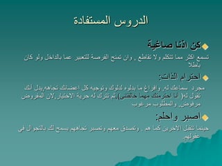 ‫المستفادة‬ ‫الدروس‬
‫صاغية‬ ‫اذنا‬ ‫كن‬
‫تقاطع‬ ‫وال‬ ‫تتكلم‬ ‫مما‬ ‫اكثر‬ ‫تسمع‬,‫بالداخ‬ ‫عما‬ ‫للتعبير‬ ‫الفرصة‬ ‫تمنح‬ ‫وان‬‫كان‬ ‫ولو‬ ‫ل‬
‫باطال‬
‫الذات‬ ‫احترام‬:
‫له‬ ‫سماعك‬ ‫مجرد‬,‫تجاهه‬ ‫اعضائك‬ ‫كل‬ ‫وتوجيه‬ ‫لدلوك‬ ‫بدلوه‬ ‫ما‬ ‫وافراغ‬,‫أنك‬ ‫يدل‬
‫له‬ ‫تقول‬(‫خالفتنى‬ ‫مهما‬ ‫احترمتك‬ ‫أنا‬),‫االختيار‬ ‫حرية‬ ‫له‬ ‫تترك‬ ‫ثم‬,‫الم‬ ‫الن‬‫فروض‬
‫مرفوض‬,‫مرغوب‬ ‫والمطلوب‬
‫واحلم‬ ‫اصبر‬:
‫هم‬ ‫كما‬ ‫اآلخرين‬ ‫تتقبل‬ ‫حينما‬.‫بالت‬ ‫لك‬ ‫يسمح‬ ‫تجاههم‬ ‫وتصبر‬ ‫معهم‬ ‫وتصدق‬‫في‬ ‫جوال‬
‫عقولهم‬.
 