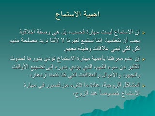 ‫االستماع‬ ‫اهمية‬
‫أخالقي‬ ‫وصفة‬ ‫هي‬ ‫بل‬ ،‫فحسب‬ ‫مهارة‬ ‫ليست‬ ‫االستماع‬ ‫إن‬‫ة‬
‫مص‬ ‫نريد‬ ‫ألننا‬ ‫ال‬ ‫لغيرنا‬ ‫نستمع‬ ‫إننا‬ ،‫نتعلمها‬ ‫أن‬ ‫يجب‬‫منهم‬ ‫لحة‬
‫معهم‬ ‫وطيدة‬ ‫عالقات‬ ‫نبني‬ ‫لكي‬ ‫لكن‬.
‫لحدو‬ ‫بدورها‬ ‫تؤدي‬ ‫االستماع‬ ‫مهارة‬ ‫بأهمية‬ ‫معرفتنا‬ ‫عدم‬ ‫إن‬‫ث‬
‫ا‬ ‫تضييع‬ ‫إلى‬ ‫بدوره‬ ‫يؤدي‬ ‫الذي‬ ،‫الفهم‬ ‫سوء‬ ‫من‬ ‫الكثير‬‫ألوقات‬
‫ازدهاره‬ ‫نتمنا‬ ‫كنا‬ ‫التي‬ ‫والعالقات‬ ‫واألموال‬ ‫والجهود‬
‫مهارة‬ ‫في‬ ‫قصور‬ ‫من‬ ‫تنشء‬ ‫ما‬ ‫عادة‬ ،‫الزوجية‬ ‫المشاكل‬
،‫الزوج‬ ‫عند‬ ً‫ا‬‫خصوص‬ ‫االستماع‬
 