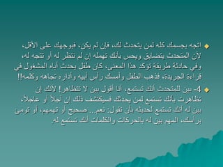 ‫ا‬ ‫على‬ ‫فبوجهك‬ ،‫يكن‬ ‫لم‬ ‫فإن‬ ،‫لك‬ ‫يتحدث‬ ‫لمن‬ ‫كله‬ ‫بجسمك‬ ‫اتجه‬،‫ألقل‬
‫تت‬ ‫أو‬ ‫له‬ ‫نتظر‬ ‫لم‬ ‫إن‬ ‫تهمله‬ ‫بأنك‬ ‫ويحس‬ ‫يتضايق‬ ‫المتحدث‬ ‫ألن‬،‫له‬ ‫جه‬
‫المشغ‬ ‫أباه‬ ‫يحدث‬ ‫طفل‬ ‫كان‬ ،‫المعنى‬ ‫هذا‬ ‫تؤكد‬ ‫طريفة‬ ‫حادثة‬ ‫وفي‬‫في‬ ‫ول‬
‫وكلمه‬ ‫تجاهه‬ ‫وأداره‬ ‫أبيه‬ ‫رأس‬ ‫وأمسك‬ ‫الطفل‬ ‫فذهب‬ ،‫الجريدة‬ ‫قراءة‬!!
4-‫تتظاهر‬ ‫ال‬ ‫بين‬ ‫أقول‬ ‫أنا‬ ،‫تستمع‬ ‫أنك‬ ‫للمتحدث‬ ‫بين‬!‫إ‬ ‫ألنك‬‫ن‬
‫أ‬ ً‫ال‬‫آج‬ ‫إن‬ ‫ذلك‬ ‫فسيكتشف‬ ‫يحدثك‬ ‫لمن‬ ‫تستمع‬ ‫بأنك‬ ‫تظاهرت‬،ً‫ال‬‫عاج‬ ‫و‬
‫تقول‬ ‫بأن‬ ‫لحديثه‬ ‫تستمع‬ ‫أنك‬ ‫له‬ ‫بين‬:‫نعم‬...‫تهمهم‬ ‫أو‬ ‫صحيح‬‫تومئ‬ ‫أو‬ ،
‫له‬ ‫تستمع‬ ‫أنك‬ ‫والكلمات‬ ‫بالحركات‬ ‫له‬ ‫بين‬ ‫المهم‬ ،‫برأسك‬.
 