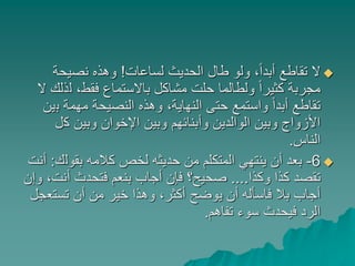 ‫لساعات‬ ‫الحديث‬ ‫طال‬ ‫ولو‬ ،ً‫ا‬‫أبد‬ ‫تقاطع‬ ‫ال‬!‫نصيحة‬ ‫وهذه‬
‫ل‬ ،‫فقط‬ ‫باالستماع‬ ‫مشاكل‬ ‫حلت‬ ‫ولطالما‬ ً‫ا‬‫كثير‬ ‫مجربة‬‫ال‬ ‫ذلك‬
‫ب‬ ‫مهمة‬ ‫النصيحة‬ ‫وهذه‬ ،‫النهاية‬ ‫حتى‬ ‫واستمع‬ ً‫ا‬‫أبد‬ ‫تقاطع‬‫ين‬
‫ك‬ ‫وبين‬ ‫اإلخوان‬ ‫وبين‬ ‫وأبنائهم‬ ‫الوالدين‬ ‫وبين‬ ‫األزواج‬‫ل‬
‫الناس‬.
6-‫بقول‬ ‫كالمه‬ ‫لخص‬ ‫حديثه‬ ‫من‬ ‫المتكلم‬ ‫ينتهي‬ ‫أن‬ ‫بعد‬‫ك‬:‫أنت‬
‫وكذا‬ ‫كذا‬ ‫تقصد‬....‫أنت‬ ‫فتحدث‬ ‫بنعم‬ ‫أجاب‬ ‫فإن‬ ‫صحيح؟‬‫وإن‬ ،
‫تستع‬ ‫أن‬ ‫من‬ ‫خير‬ ‫وهذا‬ ،‫أكثر‬ ‫يوضح‬ ‫أن‬ ‫فاسأله‬ ‫بال‬ ‫أجاب‬‫جل‬
‫تفاهم‬ ‫سوء‬ ‫فيحدث‬ ‫الرد‬.
 