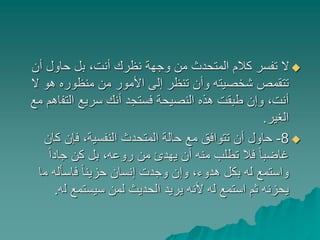 ‫أن‬ ‫حاول‬ ‫بل‬ ،‫أنت‬ ‫نظرك‬ ‫وجهة‬ ‫من‬ ‫المتحدث‬ ‫كالم‬ ‫تفسر‬ ‫ال‬
‫ال‬ ‫هو‬ ‫منظوره‬ ‫من‬ ‫األمور‬ ‫إلى‬ ‫تنظر‬ ‫وأن‬ ‫شخصيته‬ ‫تتقمص‬
‫التف‬ ‫سريع‬ ‫أنك‬ ‫فستجد‬ ‫النصيحة‬ ‫هذه‬ ‫طبقت‬ ‫وإن‬ ،‫أنت‬‫مع‬ ‫اهم‬
‫الغير‬.
8-‫كا‬ ‫فإن‬ ،‫النفسية‬ ‫المتحدث‬ ‫حالة‬ ‫مع‬ ‫تتوافق‬ ‫أن‬ ‫حاول‬‫ن‬
ً‫ا‬‫جاد‬ ‫كن‬ ‫بل‬ ،‫روعه‬ ‫من‬ ‫يهدئ‬ ‫أن‬ ‫منه‬ ‫تطلب‬ ‫فال‬ ً‫ا‬‫غاضب‬
‫م‬ ‫فاسأله‬ ً‫ا‬‫حزين‬ ‫إنسان‬ ‫وجدت‬ ‫وإن‬ ،‫هدوء‬ ‫بكل‬ ‫له‬ ‫واستمع‬‫ا‬
‫ل‬ ‫سيستمع‬ ‫لمن‬ ‫الحديث‬ ‫يريد‬ ‫ألنه‬ ‫له‬ ‫استمع‬ ‫ثم‬ ‫يحزنه‬‫ه‬.
 