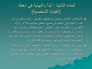 ‫الثانية‬ ‫العادة‬:‫ذهنك‬ ‫في‬ ‫والنهاية‬ ‫ابدأ‬.
(‫الشخصية‬ ‫القيادة‬)
‫يستف‬ ‫وهم‬ ، ‫بأنفسهم‬ ‫مستقبلهم‬ ‫ينحتون‬ ‫الفعالين‬ ‫األشخاص‬‫من‬ ‫يدون‬
‫ترك‬ ‫من‬ ً‫ال‬‫بد‬ ‫حياتهم‬ ‫مناطق‬ ‫جميع‬ ‫في‬ ‫ذهنهم‬ ‫في‬ ‫والنهاية‬ ‫البدء‬
‫النتائج‬ ‫تقرر‬ ‫الظروف‬ ‫أو‬ ‫اآلخرين‬.‫لما‬ ‫بحرص‬ ‫يخططون‬ ‫وهم‬
‫يملك‬ ‫أن‬ ‫يريدون‬ ‫وما‬ ‫يفعلوا‬ ‫أن‬ ‫يريدون‬ ‫وما‬ ‫يصبحوا‬ ‫أن‬ ‫يريدون‬‫ثم‬ ‫ون‬
‫الخري‬ ‫وهذه‬ ‫قراراتهم‬ ‫اتخاذ‬ ‫في‬ ‫ترشدهم‬ ‫الذهنية‬ ‫خريطتهم‬ ‫يدعون‬‫طة‬
‫ما‬ ‫في‬ ‫كتابة‬ ‫يترجمونها‬ ‫لحياتهم‬ ‫يريدون‬ ‫لما‬ ‫الذهنية‬
‫الحياة‬ ‫رسالة‬ ‫أو‬ ‫بالمهمة‬ ‫بيان‬ ‫يسمي‬.‫رسال‬ ‫لديه‬ ‫الذي‬ ‫والشخص‬‫ة‬
‫ما‬ ‫مع‬ ‫بديع‬ ‫تناسق‬ ‫في‬ ‫يعيش‬ ‫قراراته‬ ‫في‬ ‫ألرشاده‬ ‫ويستخدمها‬‫يعمله‬.
‫لحيات‬ ‫واتجاه‬ ‫وهدف‬ ‫معنى‬ ‫تعطي‬ ‫شخصيه‬ ‫حياه‬ ‫رسالة‬ ‫كتبت‬ ‫هل‬‫؟‬ ‫ي‬
‫؟‬ ‫منها‬ ‫تصرفاتي‬ ‫تنبع‬ ‫وهل‬
 