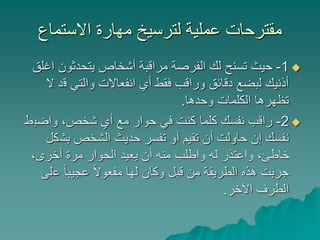 ‫االستماع‬ ‫مهارة‬ ‫لترسيخ‬ ‫عملية‬ ‫مقترحات‬
1-‫ا‬ ‫يتحدثون‬ ‫أشخاص‬ ‫مراقبة‬ ‫الفرصة‬ ‫لك‬ ‫تسنح‬ ‫حيث‬‫غلق‬
‫ق‬ ‫والتي‬ ‫انفعاالت‬ ‫أي‬ ‫فقط‬ ‫وراقب‬ ‫دقائق‬ ‫لبضع‬ ‫أذنيك‬‫ال‬ ‫د‬
‫وحدها‬ ‫الكلمات‬ ‫تظهرها‬.
2-‫واضب‬ ،‫شخص‬ ‫أي‬ ‫مع‬ ‫حوار‬ ‫في‬ ‫كنت‬ ‫كلما‬ ‫نفسك‬ ‫راقب‬‫ط‬
‫بش‬ ‫الشخص‬ ‫حديث‬ ‫تفسر‬ ‫أو‬ ‫تقيم‬ ‫أن‬ ‫حاولت‬ ‫إن‬ ‫نفسك‬‫كل‬
،‫أخرى‬ ‫مرة‬ ‫الحوار‬ ‫يعيد‬ ‫أن‬ ‫منه‬ ‫واطلب‬ ‫له‬ ‫واعتذر‬ ،‫خاطئ‬
‫ع‬ ً‫ا‬‫عجيب‬ ً‫ال‬‫مفعو‬ ‫لها‬ ‫وكان‬ ‫قبل‬ ‫من‬ ‫الطريقة‬ ‫هذه‬ ‫جربت‬‫لى‬
‫اآلخر‬ ‫الطرف‬.
 