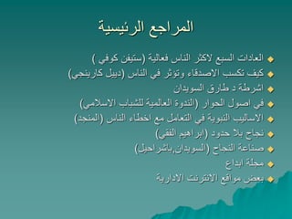 ‫الرئيسية‬ ‫المراجع‬
‫فعالية‬ ‫الناس‬ ‫الكثر‬ ‫السبع‬ ‫العادات‬(‫كوفي‬ ‫ستيفن‬)
‫الناس‬ ‫في‬ ‫وتؤثر‬ ‫االصدقاء‬ ‫تكسب‬ ‫كيف‬(‫كارينجي‬ ‫دييل‬)
‫السويدان‬ ‫طارق‬ ‫د‬ ‫اشرطة‬
‫الحوار‬ ‫اصول‬ ‫في‬(‫االسالمي‬ ‫للشباب‬ ‫العالمية‬ ‫الندوة‬)
‫الناس‬ ‫اخطاء‬ ‫مع‬ ‫التعامل‬ ‫في‬ ‫النبوية‬ ‫االساليب‬(‫المنجد‬)
‫حدود‬ ‫بال‬ ‫نجاح‬(‫الفقي‬ ‫ابراهيم‬)
‫النجاح‬ ‫صناعة‬(‫السويدان‬,‫باشراحيل‬)
‫ابداع‬ ‫مجلة‬
‫االدارية‬ ‫االنترنت‬ ‫مواقع‬ ‫بعض‬
 