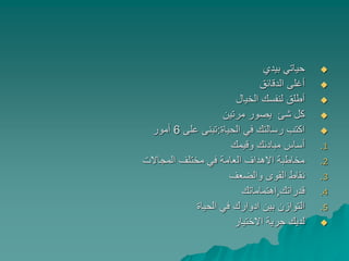 ‫بيدي‬ ‫حياتي‬
‫الدقائق‬ ‫أغلى‬
‫الخيال‬ ‫لنفسك‬ ‫أطلق‬
‫مرتين‬ ‫يصور‬ ‫شئ‬ ‫كل‬
‫الحياة‬ ‫في‬ ‫رسالتك‬ ‫اكتب‬:‫على‬ ‫تبنى‬6‫أمور‬
.1‫وقيمك‬ ‫مبادئك‬ ‫أساس‬
.2‫المجاالت‬ ‫مختلف‬ ‫في‬ ‫العامة‬ ‫االهداف‬ ‫مخاطبة‬
.3‫والضعف‬ ‫القوى‬ ‫نقاط‬
.4‫قدراتك‬,‫اهتماماتك‬
.5‫الحياة‬ ‫في‬ ‫ادوارك‬ ‫بين‬ ‫التوازن‬
‫االختيار‬ ‫حرية‬ ‫لديك‬
 