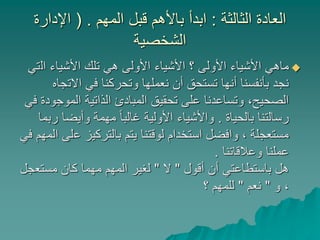 ‫الثالثة‬ ‫العادة‬:‫المهم‬ ‫قبل‬ ‫باألهم‬ ‫ابدأ‬( .‫اإلدارة‬
‫الشخصية‬
‫ال‬ ‫األشياء‬ ‫تلك‬ ‫هي‬ ‫األولى‬ ‫األشياء‬ ‫؟‬ ‫األولى‬ ‫األشياء‬ ‫ماهي‬‫تي‬
‫االت‬ ‫في‬ ‫وتحركنا‬ ‫نعملها‬ ‫أن‬ ‫تستحق‬ ‫أنها‬ ‫بأنفسنا‬ ‫نجد‬‫جاه‬
‫المو‬ ‫الذاتية‬ ‫المبادئ‬ ‫تحقيق‬ ‫على‬ ‫وتساعدنا‬ ،‫الصحيح‬‫في‬ ‫جودة‬
‫بالحياة‬ ‫رسالتنا‬.‫وأيضا‬ ‫مهمة‬ ً‫ا‬‫غالب‬ ‫األولية‬ ‫واألشياء‬‫ربما‬
‫ع‬ ‫بالتركيز‬ ‫يتم‬ ‫لوقتنا‬ ‫استخدام‬ ‫وافضل‬ ، ‫مستعجلة‬‫في‬ ‫المهم‬ ‫لى‬
‫وعالقاتنا‬ ‫عملنا‬.
‫أقول‬ ‫أن‬ ‫باستطاعتي‬ ‫هل‬"‫ال‬"‫مستع‬ ‫كان‬ ‫مهما‬ ‫المهم‬ ‫لغير‬‫جل‬
‫و‬ ،"‫نعم‬"‫؟‬ ‫للمهم‬
 