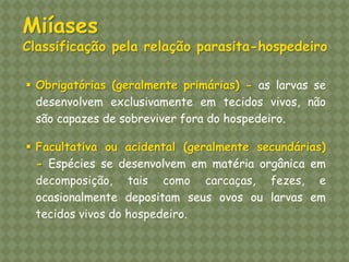 Obrigatórias (geralmente primárias) - as larvas se desenvolvem exclusivamente em tecidos vivos, não são capazes de sobreviver fora do hospedeiro. 
Facultativa ou acidental (geralmente secundárias) - Espécies se desenvolvem em matéria orgânica em decomposição, tais como carcaças, fezes, e ocasionalmente depositam seus ovos ou larvas em tecidos vivos do hospedeiro. Miíases Classificação pela relação parasita-hospedeiro  