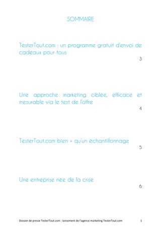 SOMMAIRE



TesterTout.com : un programme gratuit d’envoi de
cadeaux pour tous
                                                                                    3




Une approche marketing ciblée, efficace et
mesurable via le test de l’offre
                                                                                    4




TesterTout.com bien + qu’un échantillonnage
                                                                                    5




Une entreprise née de la crise
                                                                                    6




Dossier de presse TesterTout.com : lancement de l’agence marketing TesterTout.com   1
 