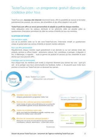 TesterTout.com : un programme gratuit d’envoi de
cadeaux pour tous

TesterTout.com, nouveau site internet récemment lancé, offre la possibilité de recevoir et de tester
gratuitement des produits, des services, des échantillons et des offres adaptés à son profil.

TesterTout.com offre un envoi personnalisé et adapté au profil de chaque membre.
Cette adéquation entre les cadeaux distribués et les adhérents ciblés est possible grâce au
questionnaire d’inscription permettant de cibler les centres d’intérêts de tous nos membres.

Le principe est simple :

Une inscription rapide
Lors de sa première visite sur le site www.TesterTout.com, l’internaute remplit un questionnaire
unique et gratuit selon ses centres d’intérêts et devient membre adhérent.

Pour une offre personnalisée
Régulièrement, chaque membre reçoit gratuitement à son domicile ou sur son adresse email, des
produits, services ou offres à tester : alimentaire, culturel, ‘bio’, cosmétique, à partager, à déguster, à
lire, à télécharger, à regarder… toute la gamme de produits et services qui leur ressemble et aussi
diverse que nous pouvons offrir.

A partager avec sa communauté
Pour chaque test, les membres sont invités à s’exprimer librement pour donner leur avis - quel qu’il
soit - et le partager avec leurs communautés (via facebook, twitter…). Ils peuvent aussi inviter leurs
proches à s'inscrire sur TesterTout.com en devenant leur parrain.




Dossier de presse TesterTout.com : lancement de l’agence marketing TesterTout.com                        2
 
