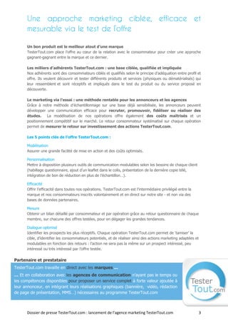 Une approche marketing ciblée, efficace et
      mesurable via le test de l’offre

      Un bon produit est le meilleur atout d’une marque
      TesterTout.com place l’offre au cœur de la relation avec le consommateur pour créer une approche
      gagnant-gagnant entre la marque et ce dernier.

      Les milliers d’adhérents TesterTout.com : une base ciblée, qualifiée et impliquée
      Nos adhérents sont des consommateurs ciblés et qualifiés selon le principe d’adéquation entre profil et
      offre. Ils veulent découvrir et tester différents produits et services (physiques ou dématérialisés) qui
      leur ressemblent et sont réceptifs et impliqués dans le test du produit ou du service proposé en
      découverte.

      Le marketing via l’essai : une méthode rentable pour les annonceurs et les agences
      Grâce à notre méthode d’échantillonnage sur une base déjà sensibilisée, les annonceurs peuvent
      développer une communication efficace pour recruter, promouvoir, fidéliser ou réaliser des
      études.    La modélisation de nos opérations offre également des coûts maîtrisés et un
      positionnement compétitif sur le marché. Le retour consommateur systématisé sur chaque opération
      permet de mesurer le retour sur investissement des actions TesterTout.com.

      Les 5 points clés de l’offre TesterTout.com :

      Modélisation
      Assurer une grande facilité de mise en action et des coûts optimisés.

      Personnalisation
      Mettre à disposition plusieurs outils de communication modulables selon les besoins de chaque client
      (habillage questionnaire, ajout d’un leaflet dans le colis, présentation de la dernière copie télé,
      intégration de bon de réduction en plus de l’échantillon…).

      Efficacité
      Offrir l’efficacité dans toutes nos opérations. TesterTout.com est l’intermédiaire privilégié entre la
      marque et nos consommateurs inscrits volontairement et en direct sur notre site - et non via des
      bases de données partenaires.

      Mesure
      Obtenir un bilan détaillé par consommateur et par opération grâce au retour questionnaire de chaque
      membre, sur chacune des offres testées, pour en dégager les grandes tendances.

      Dialogue optimisé
      Identifier les prospects les plus réceptifs. Chaque opération TesterTout.com permet de ‘tamiser’ la
      cible, d’identifier les consommateurs potentiels, et de réaliser ainsi des actions marketing adaptées et
      modulables en fonction des retours : l’action ne sera pas la même sur un prospect intéressé, peu
      intéressé ou très intéressé par l’offre testée.

Partenaire et prestataire
TesterTout.com travaille en direct avec les marques ...
… Et en collaboration avec les agences de communication n’ayant pas le temps ou
les compétences disponibles pour proposer un service complet à forte valeur ajoutée à
leur annonceur, en intégrant leurs réalisations graphiques (bannière, vidéo, rédaction
de page de présentation, MMS…) nécessaires au programme TesterTout.com



      Dossier de presse TesterTout.com : lancement de l’agence marketing TesterTout.com                          3
 