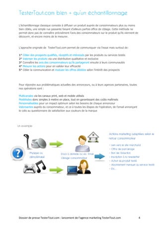 TesterTout.com bien + qu’un échantillonnage

L’échantillonnage classique consiste à diffuser un produit auprès de consommateurs plus ou moins
bien ciblés, une simple rue passante faisant d’ailleurs parfois office de ciblage. Cette méthode ne
permet donc pas de connaître précisément l’avis des consommateurs sur le produit qu’ils viennent de
découvrir, et encore moins de le mesurer.



L’approche originale de TesterTout.com permet de communiquer via l’essai mais surtout de:

1°   Cibler des prospects qualifiés, réceptifs et intéressés par les produits ou services testés
2°   Valoriser les produits via une distribution qualitative et exclusive
3°   Connaître les avis des consommateurs qu’ils partageront ensuite à leurs communautés
4°   Mesurer les actions pour en valider leur efficacité
5°   Cibler la communication et moduler les offres dédiées selon l’intérêt des prospects




Pour répondre aux problématiques actuelles des annonceurs, ou à leurs agences partenaires, toutes
nos opérations sont :

Multicanales via les canaux print, web et mobile utilisés
Modélisées donc simples à mettre en place, tout en garantissant des coûts maîtrisés
Personnalisables pour un impact optimum selon les besoins de chaque annonceur
Valorisantes auprès du consommateur, et ce à toutes les étapes de l’opération, de l’email annonçant
le colis au questionnaire de satisfaction aux couleurs de la marque




Un exemple

                                                                                 Actions marketing adaptées selon le
                                                                                 retour consommateur

                                                                                 - Lien vers le site marchand
                                                                                 - Offre de parrainage
           Physique ou                 Envoi à domicile ou via Email             - Bon de réduction
           dématérialisé               Ciblage consommateur                      - Inscription à la newsletter
                                                                                 - Achat du produit testé
                                                                                 - Abonnement mensuel au service testé
                                                                                 - Etc.…




Dossier de presse TesterTout.com : lancement de l’agence marketing TesterTout.com                        4
 