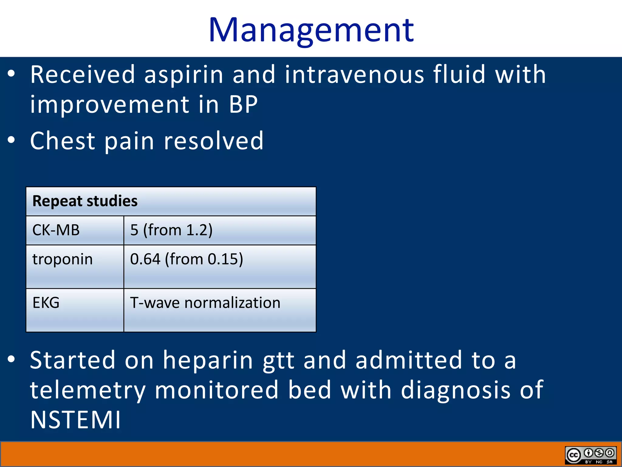 Management
• Received aspirin and intravenous fluid with
improvement in BP
• Chest pain resolved
• Started on heparin gtt and admitted to a
telemetry monitored bed with diagnosis of
NSTEMI
Repeat studies
CK-MB 5 (from 1.2)
troponin 0.64 (from 0.15)
EKG T-wave normalization
 