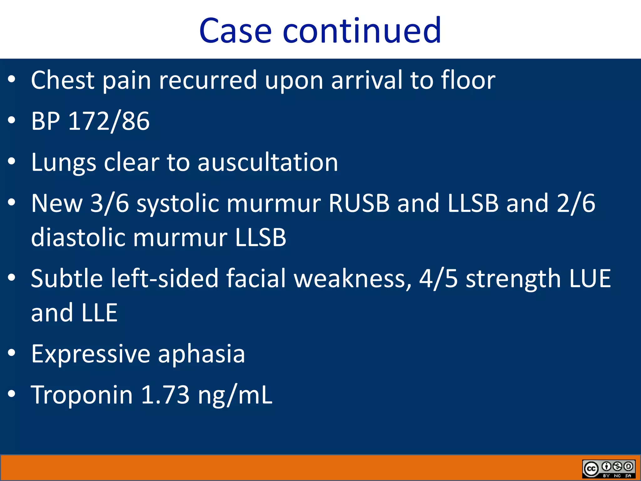 Case continued
• Chest pain recurred upon arrival to floor
• BP 172/86
• Lungs clear to auscultation
• New 3/6 systolic murmur RUSB and LLSB and 2/6
diastolic murmur LLSB
• Subtle left-sided facial weakness, 4/5 strength LUE
and LLE
• Expressive aphasia
• Troponin 1.73 ng/mL
 