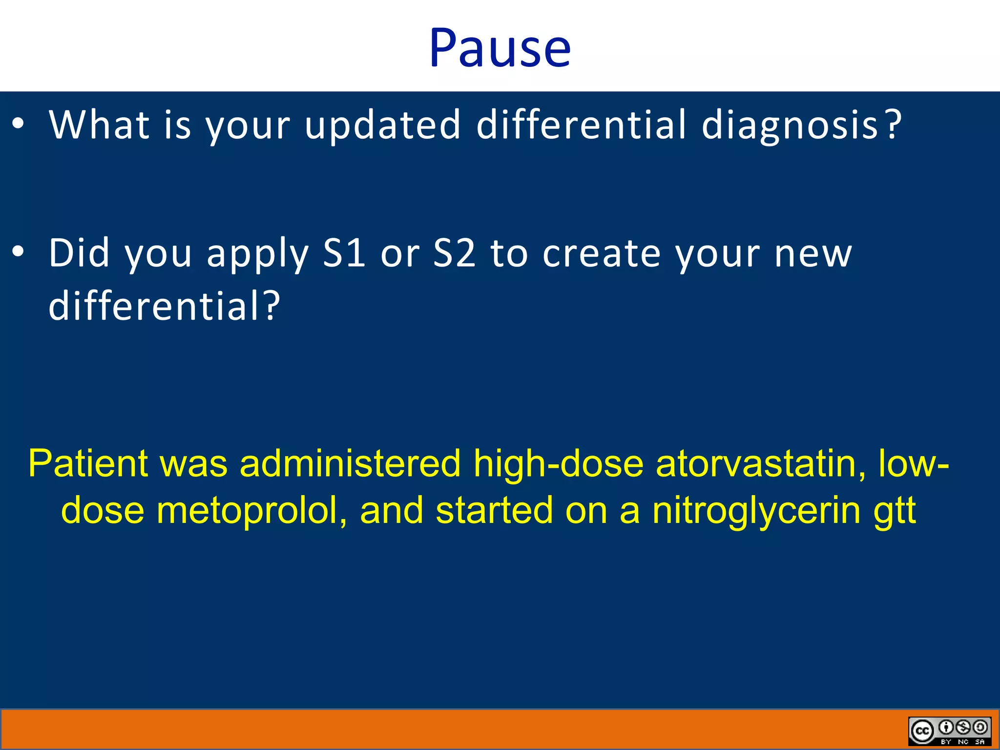 Pause
• What is your updated differential diagnosis?
• Did you apply S1 or S2 to create your new
differential?
Patient was administered high-dose atorvastatin, low-
dose metoprolol, and started on a nitroglycerin gtt
 