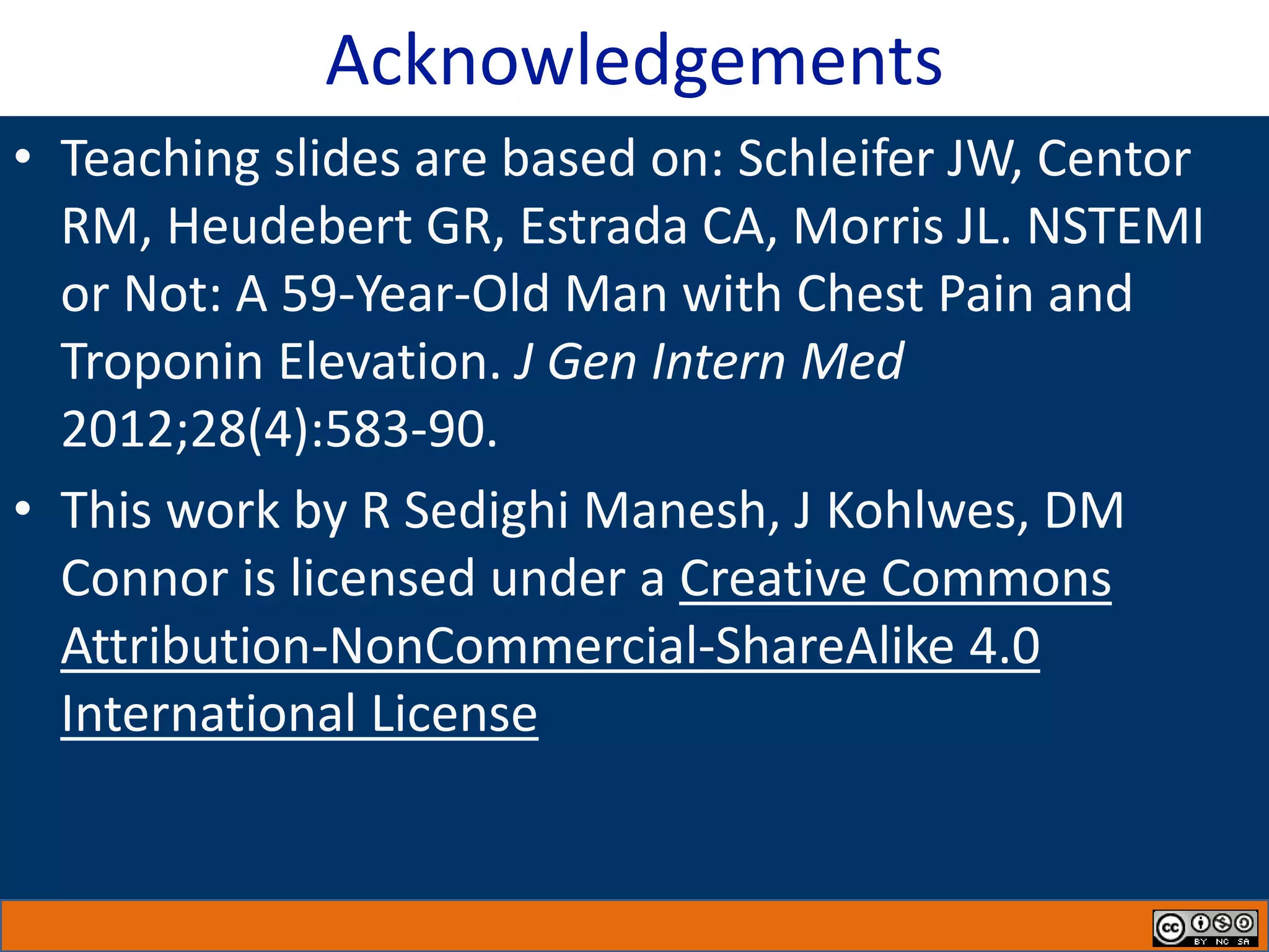 Acknowledgements
• Teaching slides are based on: Schleifer JW, Centor
RM, Heudebert GR, Estrada CA, Morris JL. NSTEMI
or Not: A 59-Year-Old Man with Chest Pain and
Troponin Elevation. J Gen Intern Med
2012;28(4):583-90.​
• This work by R Sedighi Manesh, J Kohlwes, DM
Connor is licensed under a Creative Commons
Attribution-NonCommercial-ShareAlike 4.0
International License
 