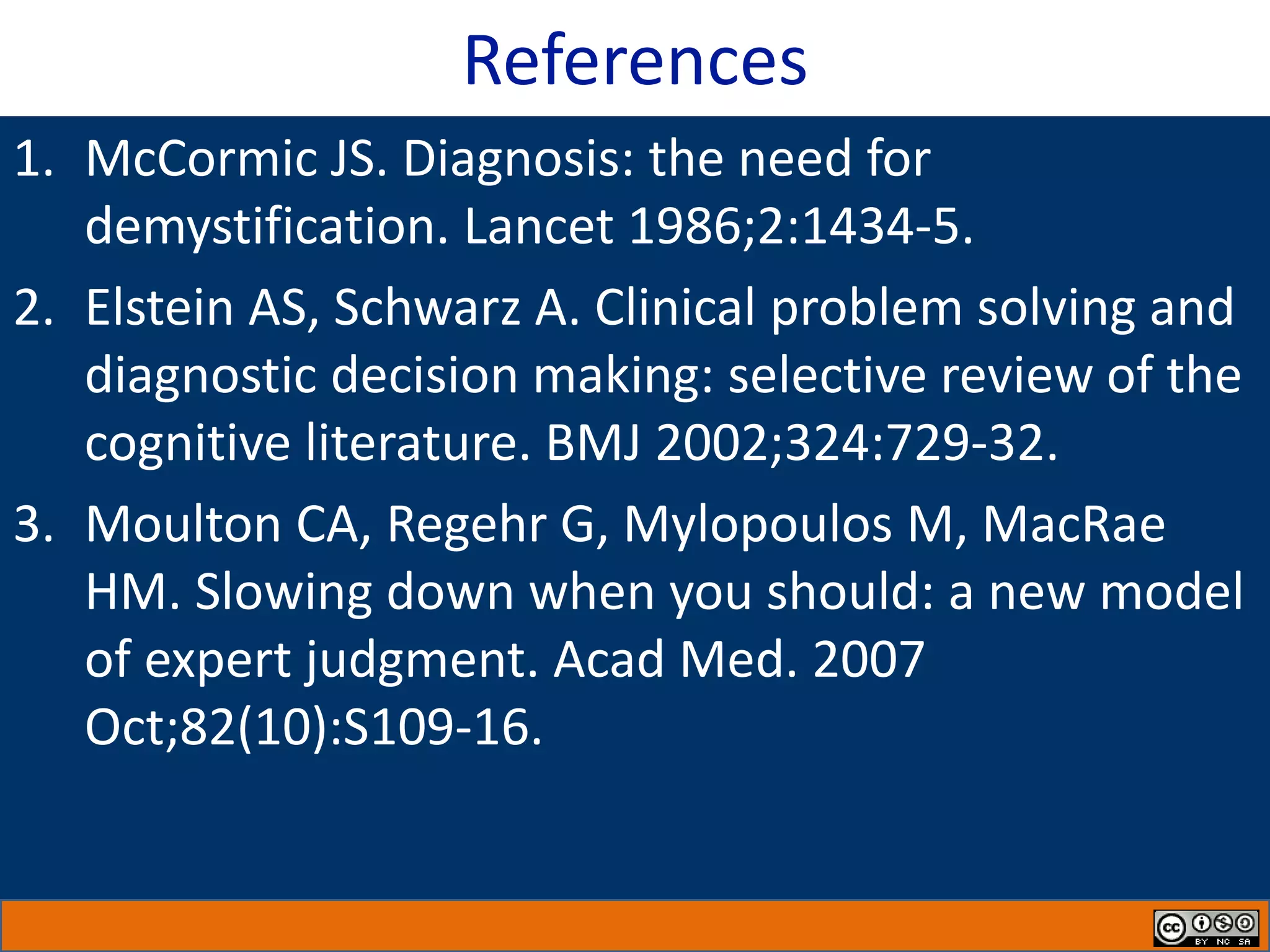 References
1. McCormic JS. Diagnosis: the need for
demystification. Lancet 1986;2:1434-5.
2. Elstein AS, Schwarz A. Clinical problem solving and
diagnostic decision making: selective review of the
cognitive literature. BMJ 2002;324:729-32.
3. Moulton CA, Regehr G, Mylopoulos M, MacRae
HM. Slowing down when you should: a new model
of expert judgment. Acad Med. 2007
Oct;82(10):S109-16.
 